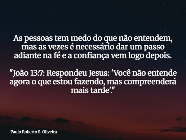 As pessoas tem medo do que não entendem, mas as vezes é necessário dar um passo adiante na fé e a confiança vem logo depois. "João 13:7: Respondeu Jesus: '... Frase de Paulo Roberto S. Oliveira.
