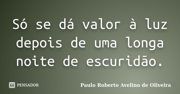 Só se dá valor à luz depois de uma longa noite de escuridão.... Frase de Paulo Roberto Avelino de Oliveira.