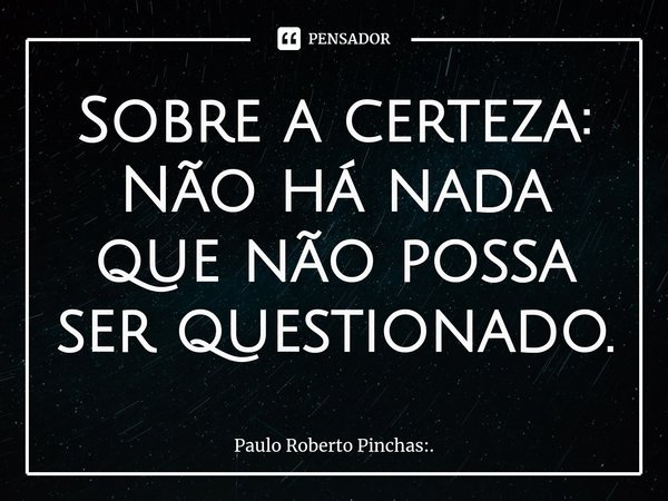 ⁠Sobre a certeza: Não há nada que não possa ser questionado.... Frase de Paulo Roberto Pinchas:..
