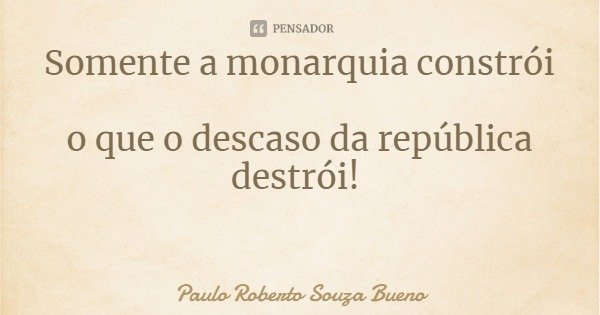 Somente a monarquia constrói o que o descaso da república destrói!... Frase de Paulo Roberto Souza Bueno.