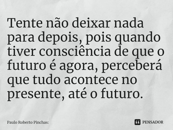 ⁠Tente não deixar nada para depois, pois quando tiver consciência de que o futuro é agora, perceberá que tudo acontece no presente, até o futuro.... Frase de Paulo Roberto Pinchas:.