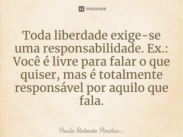 ⁠Toda liberdade exige-se uma responsabilidade. Ex.: Você é livre para falar o que quiser, mas é totalmente responsável por aquilo que fala.... Frase de Paulo Roberto Pinchas:..