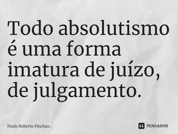 ⁠Todo absolutismo é uma forma imatura de juízo, de julgamento.... Frase de Paulo Roberto Pinchas:..