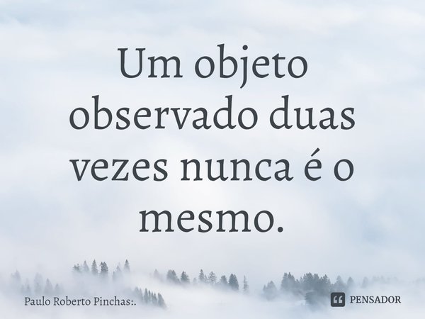⁠Um objeto observado duas vezes nunca é o mesmo.... Frase de Paulo Roberto Pinchas:..
