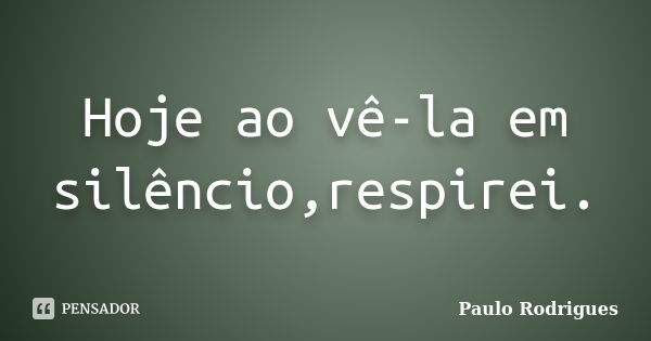 Hoje ao vê-la em silêncio,respirei.... Frase de Paulo Rodrigues.