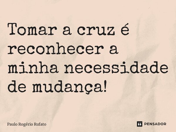 ⁠Tomar a cruz é reconhecer a minha necessidade de mudança!... Frase de Paulo Rogério Rufato.