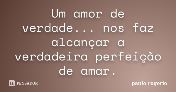 Um amor de verdade... nos faz alcançar a verdadeira perfeição de amar.... Frase de Paulo Rogério.
