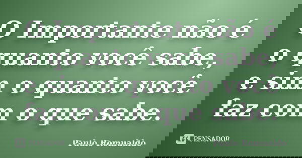 O Importante não é o quanto você sabe, e sim o quanto você faz com o que sabe.... Frase de Paulo Romualdo.