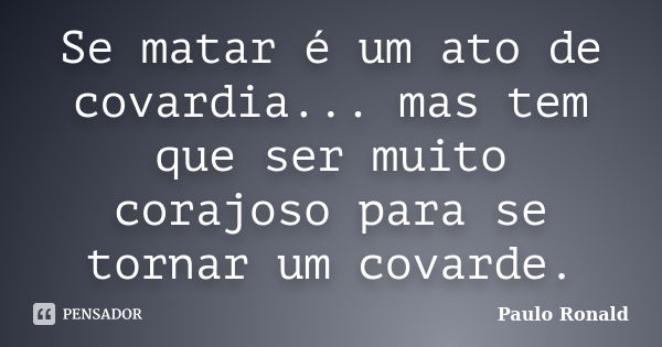 Se matar é um ato de covardia... mas tem que ser muito corajoso para se tornar um covarde.... Frase de Paulo Ronald.