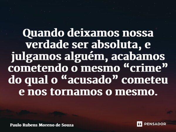 ⁠Quando deixamos nossa verdade ser absoluta, e julgamos alguém, acabamos cometendo o mesmo “crime” do qual o “acusado” cometeu e nos tornamos o mesmo.... Frase de Paulo Rubens Moreno de Souza.