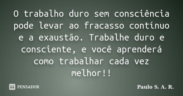 O trabalho duro sem consciência pode levar ao fracasso contínuo e a exaustão. Trabalhe duro e consciente, e você aprenderá como trabalhar cada vez melhor!!... Frase de Paulo S. A. R..