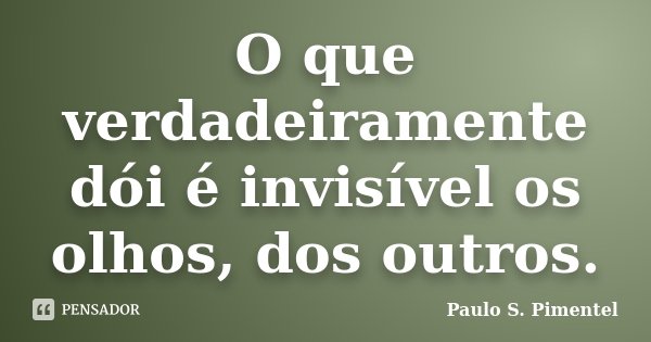 O que verdadeiramente dói é invisível os olhos, dos outros.... Frase de Paulo S. Pimentel.