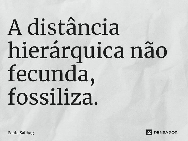 ⁠A distância hierárquica não fecunda, fossiliza.... Frase de Paulo Sabbag.