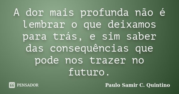 A dor mais profunda não é lembrar o que deixamos para trás, e sim saber das consequências que pode nos trazer no futuro.... Frase de Paulo Samir C. Quintino.