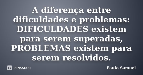 A diferença entre dificuldades e problemas: DIFICULDADES existem para serem superadas, PROBLEMAS existem para serem resolvidos.... Frase de Paulo Samuel.