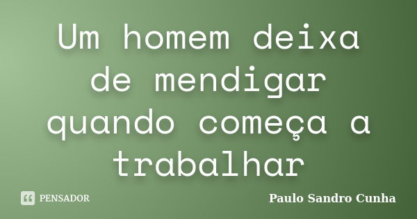 Um homem deixa de mendigar quando começa a trabalhar... Frase de Paulo Sandro Cunha.