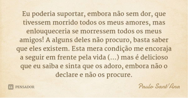 Eu poderia suportar, embora não sem dor, que tivessem morrido todos os meus amores, mas enlouqueceria se morressem todos os meus amigos! A alguns deles não proc... Frase de Paulo Sant'Ana.
