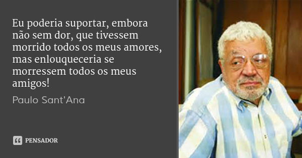 Eu poderia suportar, embora não sem dor, que tivessem morrido todos os meus amores, mas enlouqueceria se morressem todos os meus amigos!... Frase de Paulo Sant'Ana.