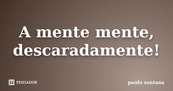 A mente mente, descaradamente!... Frase de Paulo Santana.