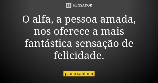 O alfa, a pessoa amada, nos oferece a mais fantástica sensação de felicidade.... Frase de Paulo Santana.