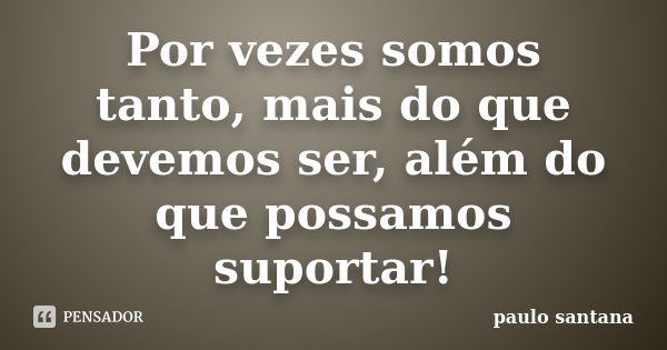 Por vezes somos tanto, mais do que devemos ser, além do que possamos suportar!... Frase de Paulo Santana.