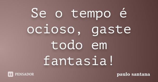 Se o tempo é ocioso, gaste todo em fantasia!... Frase de Paulo Santana.