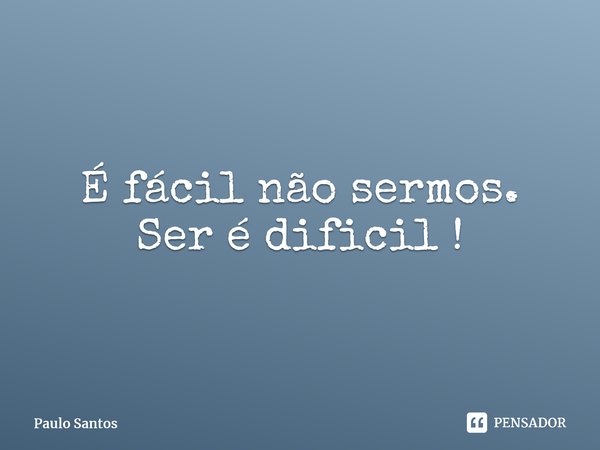 ⁠É fácil não sermos. Ser é difícil !... Frase de Paulo Santos.