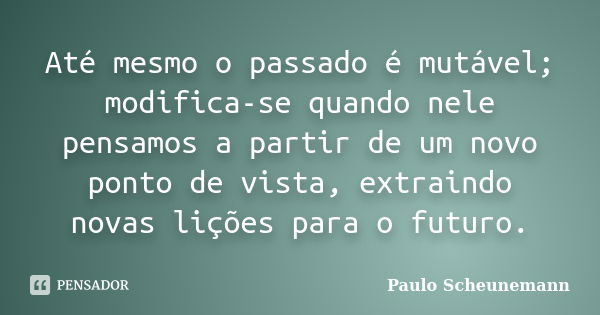 Até mesmo o passado é mutável; modifica-se quando nele pensamos a partir de um novo ponto de vista, extraindo novas lições para o futuro.... Frase de Paulo Scheunemann.