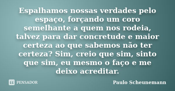 Espalhamos nossas verdades pelo espaço, forçando um coro semelhante a quem nos rodeia, talvez para dar concretude e maior certeza ao que sabemos não ter certeza... Frase de Paulo Scheunemann.