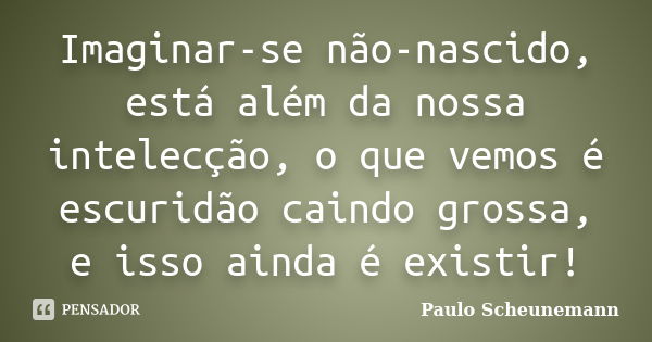 Imaginar-se não-nascido, está além da nossa intelecção, o que vemos é escuridão caindo grossa, e isso ainda é existir!... Frase de Paulo Scheunemann.