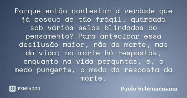 Porque então contestar a verdade que já possuo de tão frágil, guardada sob vários selos blindados do pensamento? Para antecipar essa desilusão maior, não da mor... Frase de Paulo Scheunemann.