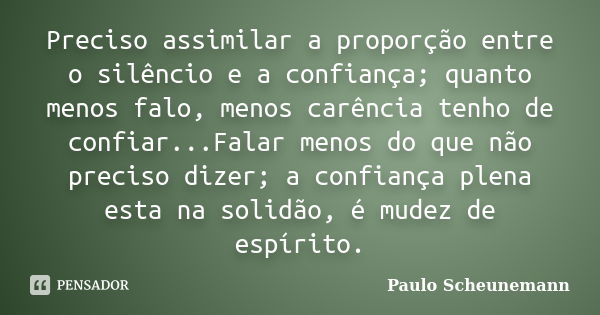 Preciso assimilar a proporção entre o silêncio e a confiança; quanto menos falo, menos carência tenho de confiar...Falar menos do que não preciso dizer; a confi... Frase de Paulo Scheunemann.