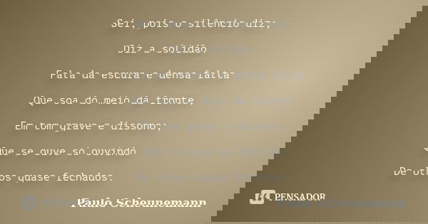Sei, pois o silêncio diz; Diz a solidão. Fala da escura e densa falta Que soa do meio da fronte, Em tom grave e díssono; Que se ouve só ouvindo De olhos quase f... Frase de Paulo Scheunemann.