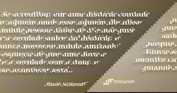 Se acreditou, em uma história contada por alguém onde esse alguém lhe disse que minha pessoa falou de ti e não quis saber a verdade sobre tal história, é porque... Frase de Paulo Schuroff.