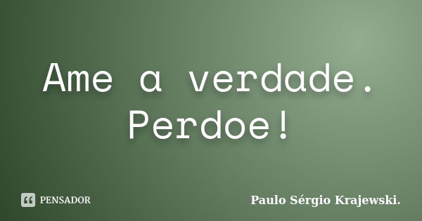 Ame a verdade. Perdoe!... Frase de Paulo Sérgio Krajewski.