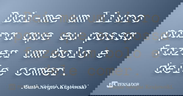 Dai-me um livro para que eu possa fazer um bolo e dele comer.... Frase de Paulo Sérgio Krajewski..