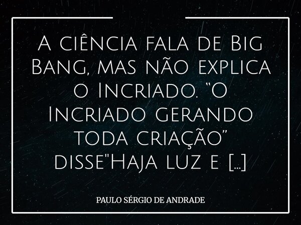 A ciência fala de Big Bang, mas não explica o Incriado. “O Incriado gerando toda criação” disse "Haja luz e houve luz".... Frase de PAULO SÉRGIO DE ANDRADE.