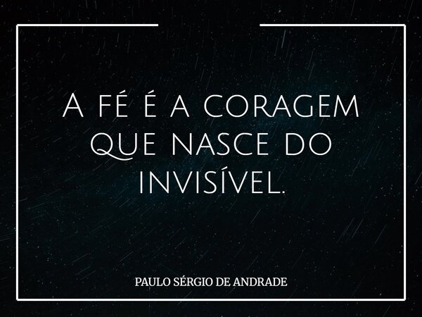 A fé é a coragem que nasce do invisível.... Frase de PAULO SÉRGIO DE ANDRADE.