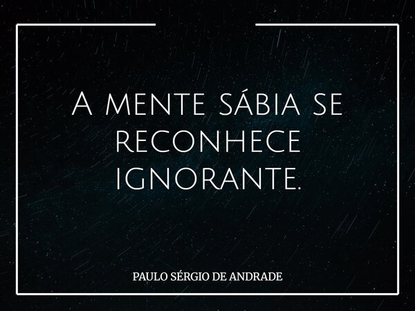 A mente sábia se reconhece ignorante.... Frase de PAULO SÉRGIO DE ANDRADE.