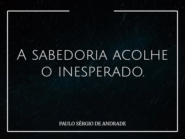 A sabedoria acolhe o inesperado.... Frase de PAULO SÉRGIO DE ANDRADE.