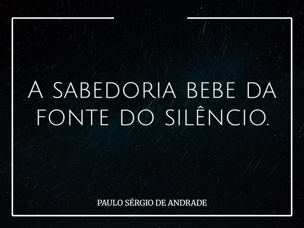 A sabedoria bebe da fonte do silêncio.... Frase de PAULO SÉRGIO DE ANDRADE.