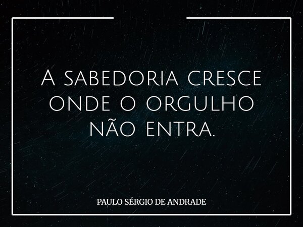 A sabedoria cresce onde o orgulho não entra.... Frase de PAULO SÉRGIO DE ANDRADE.
