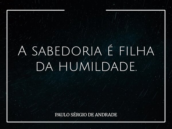 A sabedoria é filha da humildade.... Frase de PAULO SÉRGIO DE ANDRADE.