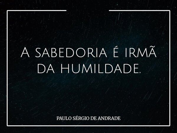 A sabedoria é irmã da humildade.... Frase de PAULO SÉRGIO DE ANDRADE.