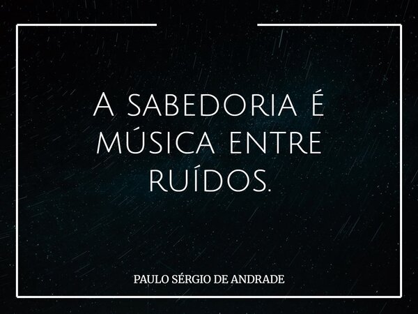 A sabedoria é música entre ruídos.... Frase de PAULO SÉRGIO DE ANDRADE.