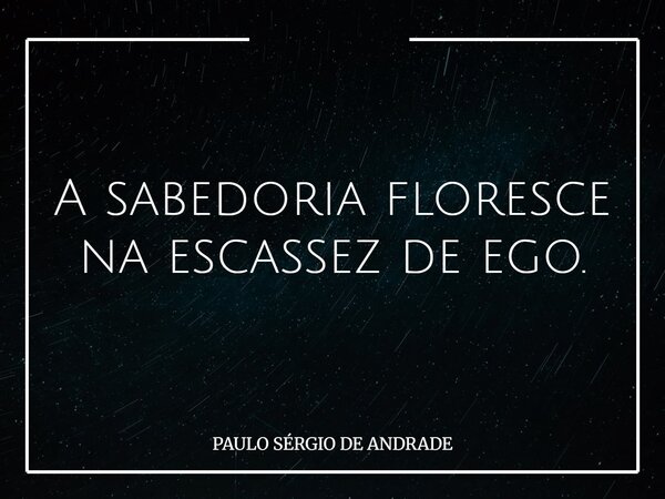 A sabedoria floresce na escassez de ego.... Frase de PAULO SÉRGIO DE ANDRADE.