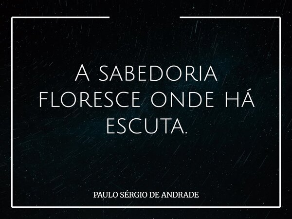 A sabedoria floresce onde há escuta.... Frase de PAULO SÉRGIO DE ANDRADE.