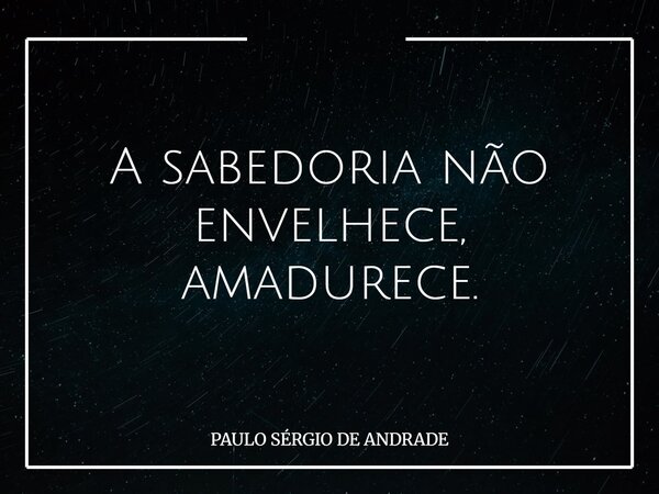 A sabedoria não envelhece, amadurece.... Frase de PAULO SÉRGIO DE ANDRADE.