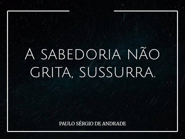 A sabedoria não grita, sussurra.... Frase de PAULO SÉRGIO DE ANDRADE.