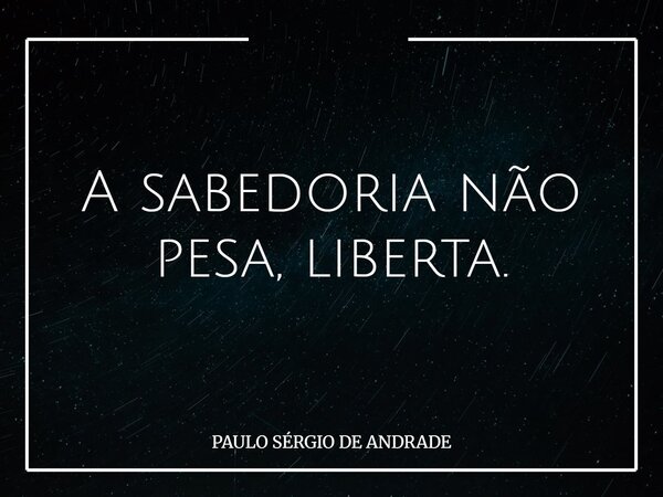 A sabedoria não pesa, liberta.... Frase de PAULO SÉRGIO DE ANDRADE.